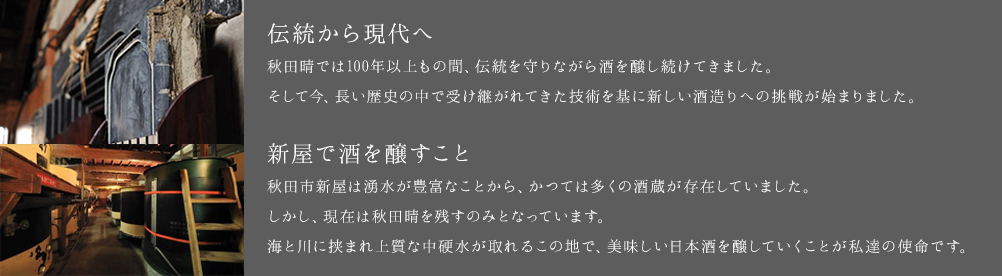 「伝統から現代へ」秋田晴では100年以上もの間、伝統を守りながら酒を醸し続けてきました。そして今、長い歴史の中で受け継がれてきた誇りを胸に、新しい時代に向けた酒造りへの挑戦が幕を開けました。「新屋で酒を醸すこと」秋田市新屋は湧水が豊富なことから、かつては多くの酒蔵が存在していました。しかし、現在は秋田晴を残すだけとなっています。海と川に挟まれ上質な中硬水の水が取れることに感謝して、伝統残るこの地で美味しい日本酒を醸していくことが私達の使命です。